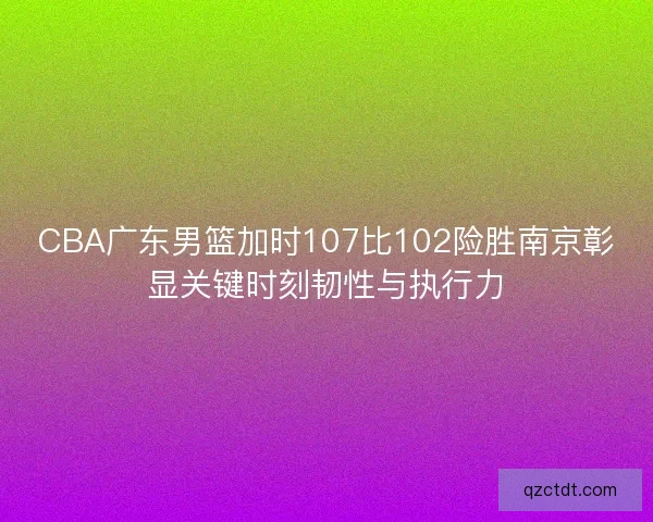 CBA广东男篮加时107比102险胜南京彰显关键时刻韧性与执行力