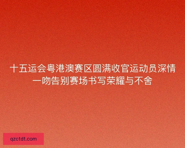 十五运会粤港澳赛区圆满收官运动员深情一吻告别赛场书写荣耀与不舍