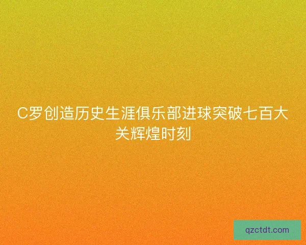 C罗创造历史生涯俱乐部进球突破七百大关辉煌时刻