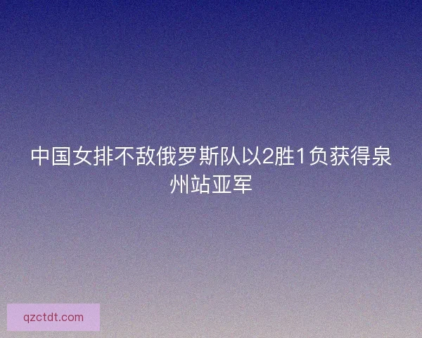 中国女排不敌俄罗斯队以2胜1负获得泉州站亚军