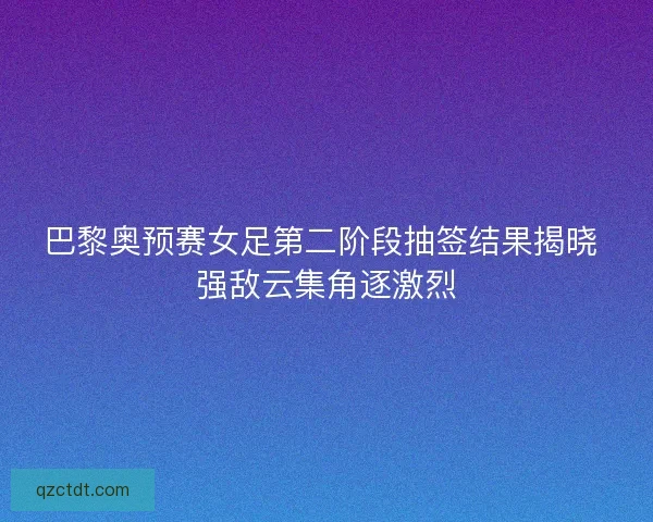 巴黎奥预赛女足第二阶段抽签结果揭晓 强敌云集角逐激烈