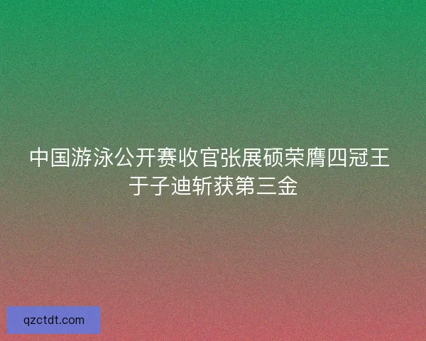 中国游泳公开赛收官张展硕荣膺四冠王 于子迪斩获第三金