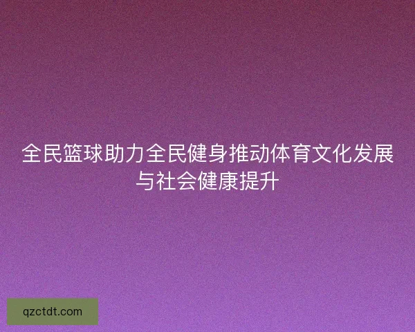 全民篮球助力全民健身推动体育文化发展与社会健康提升