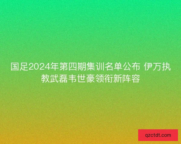 国足2024年第四期集训名单公布 伊万执教武磊韦世豪领衔新阵容
